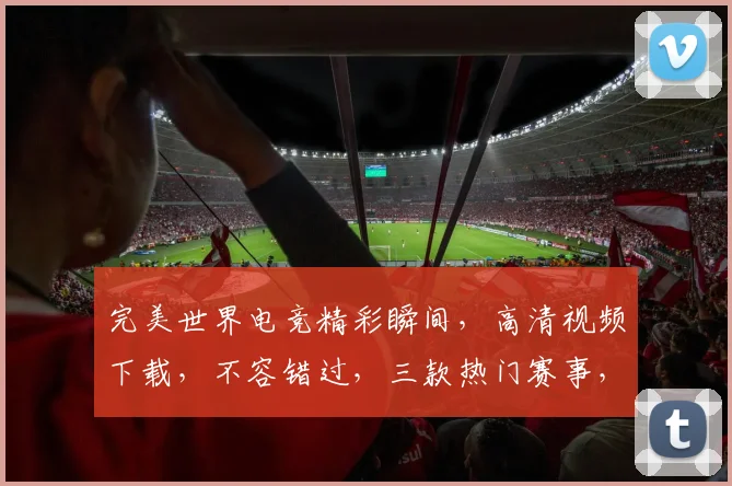完美世界电竞精彩瞬间，高清视频下载，不容错过，三款热门赛事，一键收藏
