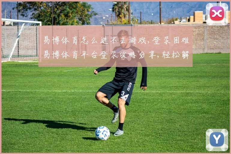 易博体育怎么进不去游戏,登录困难易博体育平台登录攻略分享,轻松解决问题,顺利进入游戏。