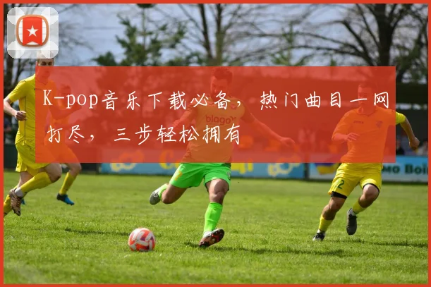 K-pop音乐下载必备，热门曲目一网打尽，三步轻松拥有